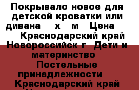 Покрывало новое для детской кроватки или дивана 1,4х2,0м › Цена ­ 700 - Краснодарский край, Новороссийск г. Дети и материнство » Постельные принадлежности   . Краснодарский край,Новороссийск г.